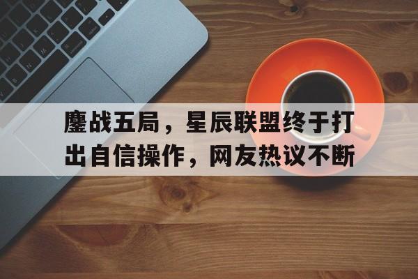 678体育登录入口-鏖战五局，星辰联盟终于打出自信操作，网友热议不断的简单介绍