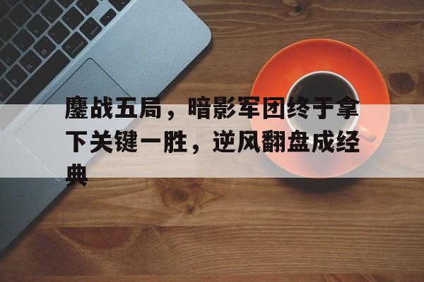 678体育app-鏖战五局，暗影军团终于拿下关键一胜，逆风翻盘成经典