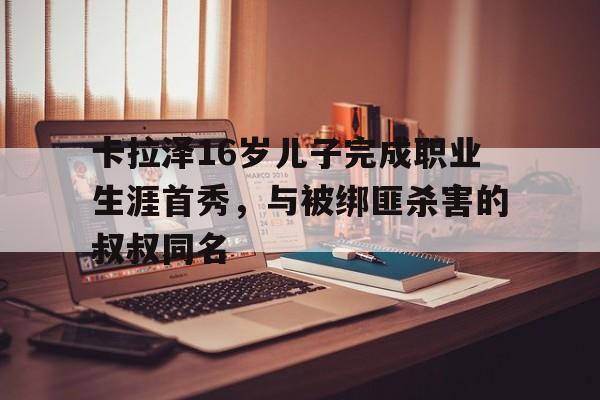 678体育网页版-包含卡拉泽16岁儿子完成职业生涯首秀，与被绑匪杀害的叔叔同名的词条