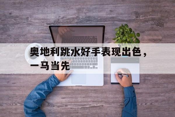 678体育平台-包含奥地利跳水好手表现出色，一马当先的词条